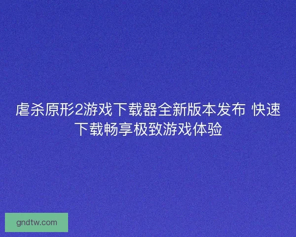 虐杀原形2游戏下载器全新版本发布 快速下载畅享极致游戏体验