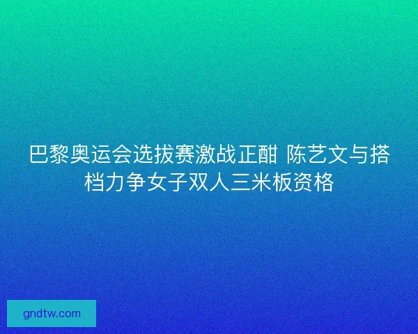 巴黎奥运会选拔赛激战正酣 陈艺文与搭档力争女子双人三米板资格