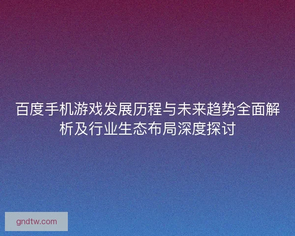 百度手机游戏发展历程与未来趋势全面解析及行业生态布局深度探讨