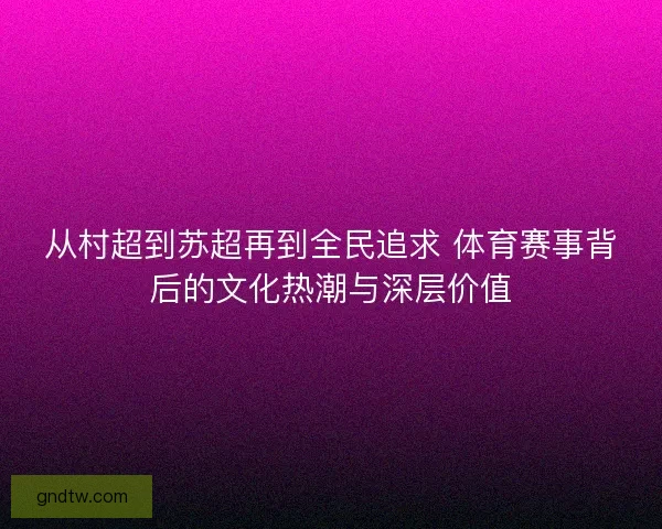 从村超到苏超再到全民追求 体育赛事背后的文化热潮与深层价值
