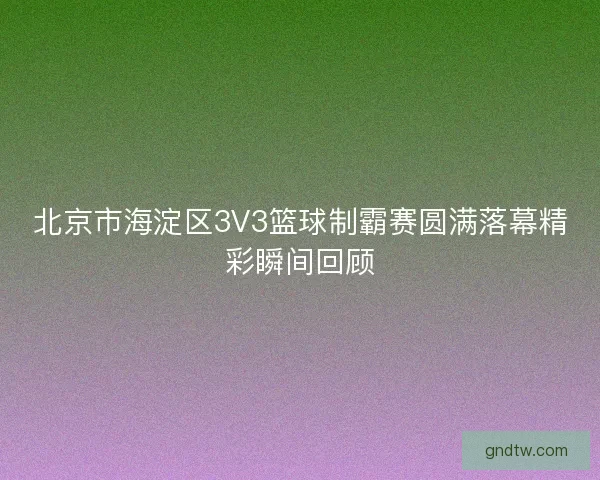 北京市海淀区3V3篮球制霸赛圆满落幕精彩瞬间回顾