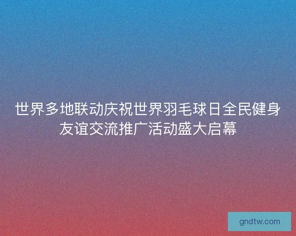 世界多地联动庆祝世界羽毛球日全民健身友谊交流推广活动盛大启幕