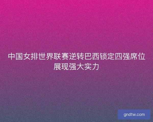 中国女排世界联赛逆转巴西锁定四强席位展现强大实力