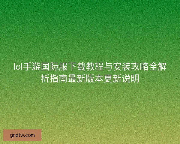 lol手游国际服下载教程与安装攻略全解析指南最新版本更新说明