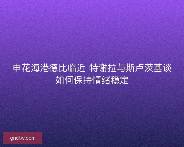申花海港德比临近 特谢拉与斯卢茨基谈如何保持情绪稳定