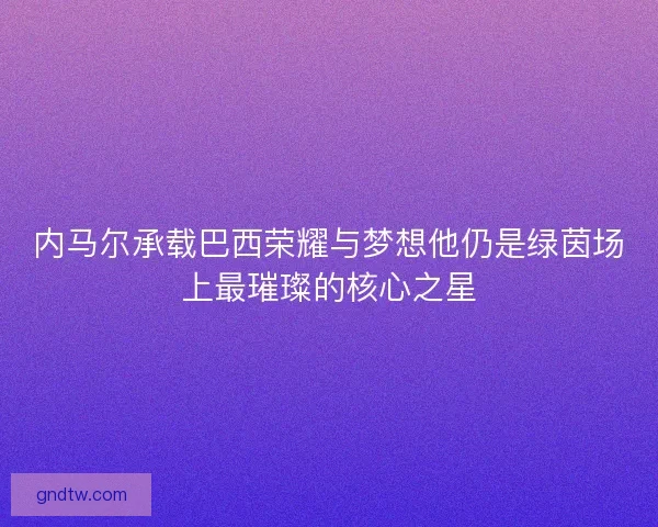 内马尔承载巴西荣耀与梦想他仍是绿茵场上最璀璨的核心之星