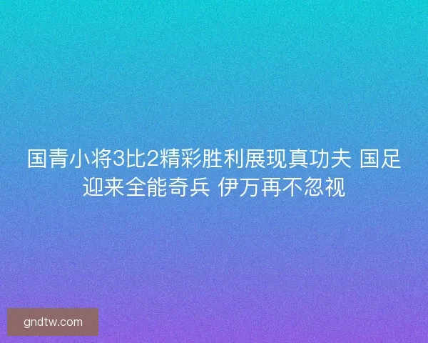 国青小将3比2精彩胜利展现真功夫 国足迎来全能奇兵 伊万再不忽视