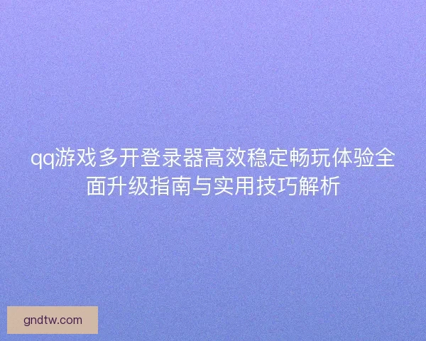 qq游戏多开登录器高效稳定畅玩体验全面升级指南与实用技巧解析