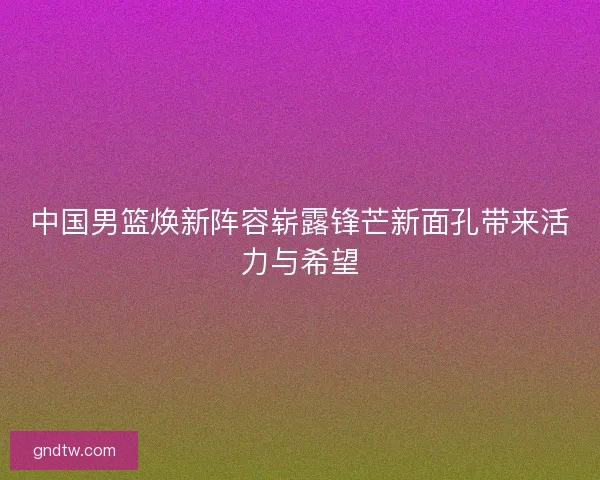 中国男篮焕新阵容崭露锋芒新面孔带来活力与希望
